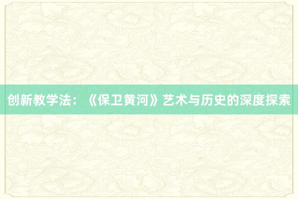 创新教学法：《保卫黄河》艺术与历史的深度探索