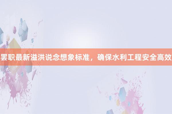 罢职最新溢洪说念想象标准，确保水利工程安全高效